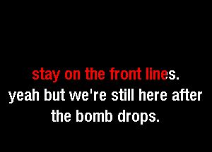 stay on the front lines.

yeah but we're still here after
the bomb drops.