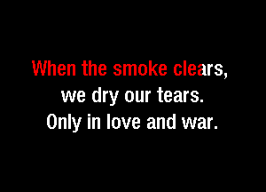 When the smoke clears,

we dry our tears.
Only in love and war.