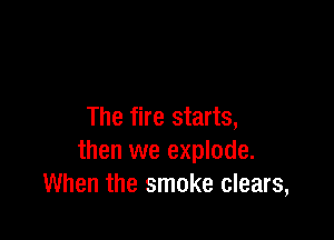 The fire starts,

then we explode.
When the smoke clears,