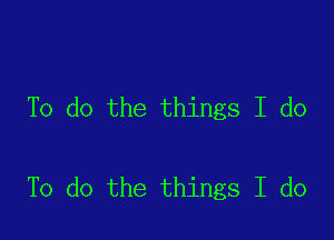 To do the things I do

To do the things I do