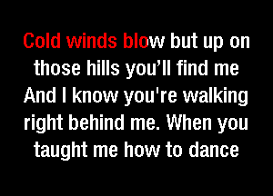 Cold winds blow but up on
those hills you'll find me
And I know you're walking
right behind me. When you
taught me how to dance