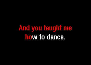 And you taught me

how to dance.