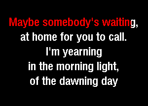 Maybe somebody's waiting,
at home for you to call.
I'm yearning

in the morning light,
of the dawning day