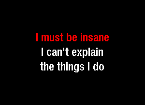 I must be insane

I can't explain
the things I do