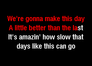 We're gonna make this day

A little better than the last

It's amazin' how slow that
days like this can go