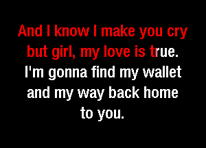 And I know I make you cry
but girl, my love is true.
I'm gonna find my wallet

and my way back home
to you.