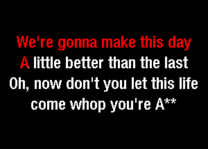 We're gonna make this day
A little better than the last
0h, now don't you let this life
come whop you're AH