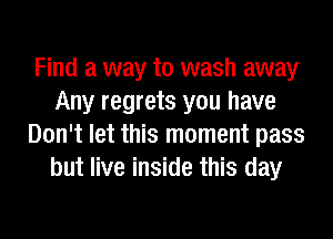 Find a way to wash away
Any regrets you have
Don't let this moment pass
but live inside this day
