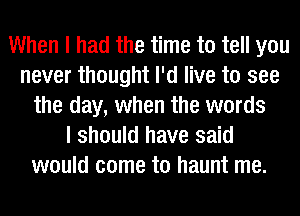 When I had the time to tell you
never thought I'd live to see
the day, when the words
I should have said
would come to haunt me.