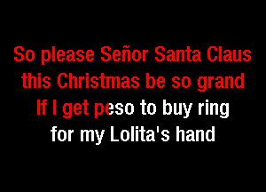 So please Seflor Santa Claus
this Christmas be so grand
If I get peso to buy ring
for my Lolita's hand