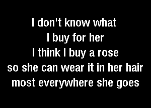 I don't know what
I buy for her
I think I buy a rose
so she can wear it in her hair
most everywhere she goes