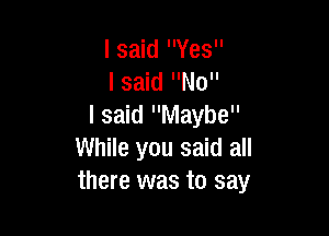 I said Yes
lsaid No
I said Maybe

While you said all
there was to say