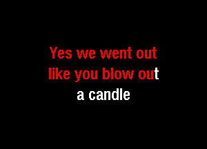 Yes we went out

like you blow out
a candle