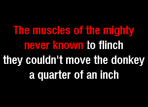 The muscles of the mighty
never known to flinch
they couldn't move the donkey
a quarter of an inch