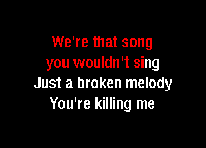 We're that song
you wouldn't sing

Just a broken melody
You're killing me
