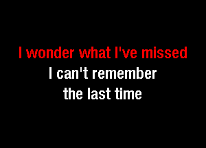 I wonder what I've missed

I can't remember
the last time