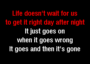 Life doesn't wait for us
to get it right day after night
It just goes on
when it goes wrong
It goes and then it's gone