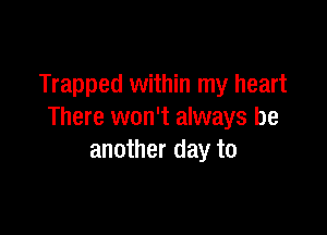 Trapped within my heart

There won't always be
another day to