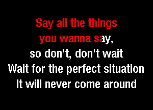 Say all the things
you wanna say,
so don't, don't wait
Wait for the perfect situation
It will never come around