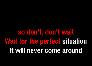 so don't, don't wait

Wait for the perfect situation
It will never come around