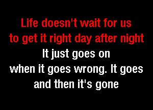 Life doesn't wait for us
to get it right day after night
It just goes on
when it goes wrong. It goes
and then it's gone