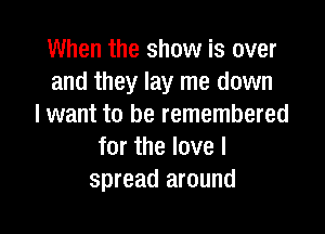 When the show is over
and they lay me down
I want to be remembered

for the love I
spread around