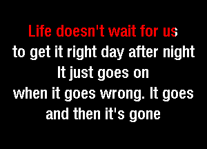 Life doesn't wait for us
to get it right day after night
It just goes on
when it goes wrong. It goes
and then it's gone
