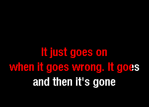 It just goes on

when it goes wrong. It goes
and then it's gone