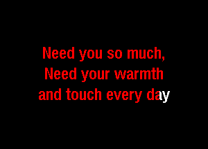 Need you so much,

Need your warmth
and touch every day