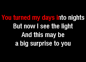 You turned my days into nights
But now I see the light

And this may be
a big surprise to you