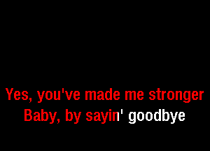 Yes, you've made me stronger
Baby, by sayin' goodbye