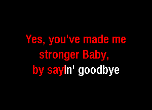 Yes, you've made me

stronger Baby,
by sayin' goodbye