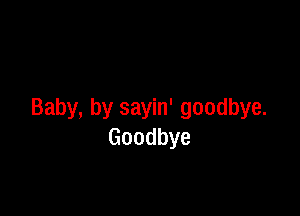 Baby, by sayin' goodbye.
Goodbye