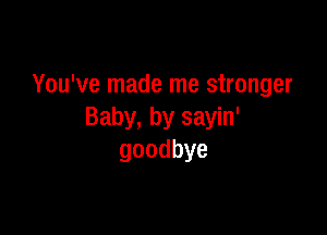 You've made me stronger

Baby, by sayin'
goodbye