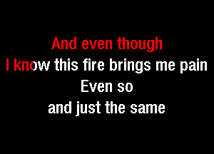 And even though
I know this fire brings me pain

Even so
and just the same