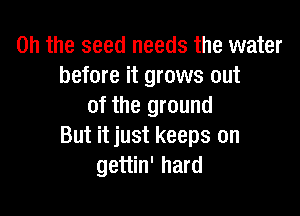 Oh the seed needs the water
before it grows out
of the ground

But it just keeps on
gettin' hard