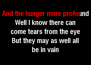 And the hunger more profound
Well I know there can
come tears from the eye
But they may as well all
be in vain