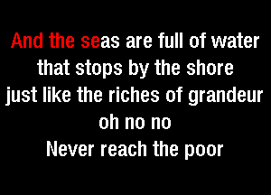 And the seas are full of water
that stops by the shore
just like the riches of grandeur
oh n0 n0
Never reach the poor
