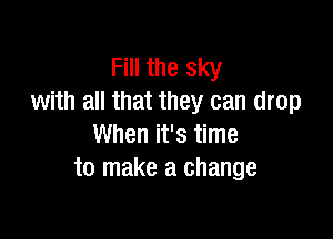 Fill the sky
with all that they can drop

When it's time
to make a change