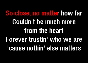 So close, no matter how far
Couldn't be much more
from the heart
Forever trustin' who we are
'cause nothin' else matters