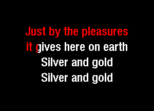 Just by the pleasures
it gives here on earth

Silver and gold
Silver and gold