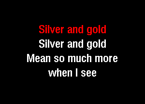 Silver and gold
Silver and gold

Mean so much more
when I see