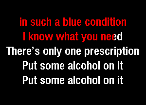 in such a blue condition

I know what you need
Theres only one prescription

Put some alcohol on it

Put some alcohol on it