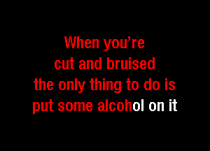 When yowre
cut and bruised

the only thing to do is
put some alcohol on it