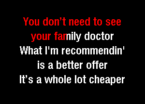 You don,t need to see
your family doctor
What I'm recommendin'
is a better offer
It,s a whole lot cheaper