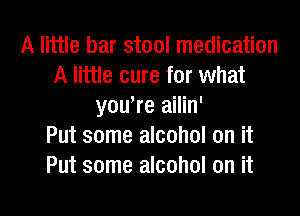 A little bar stool medication
A little cure for what
youWe ailin'

Put some alcohol on it
Put some alcohol on it