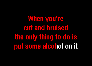 When yowre
cut and bruised

the only thing to do is
put some alcohol on it