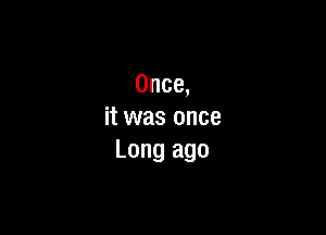 Once,

it was once
Long ago