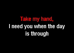 Take my hand,

I need you when the day
is through