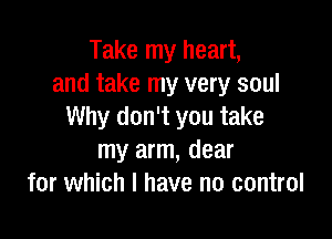 Take my heart,
and take my very soul
Why don't you take

my arm, dear
for which I have no control